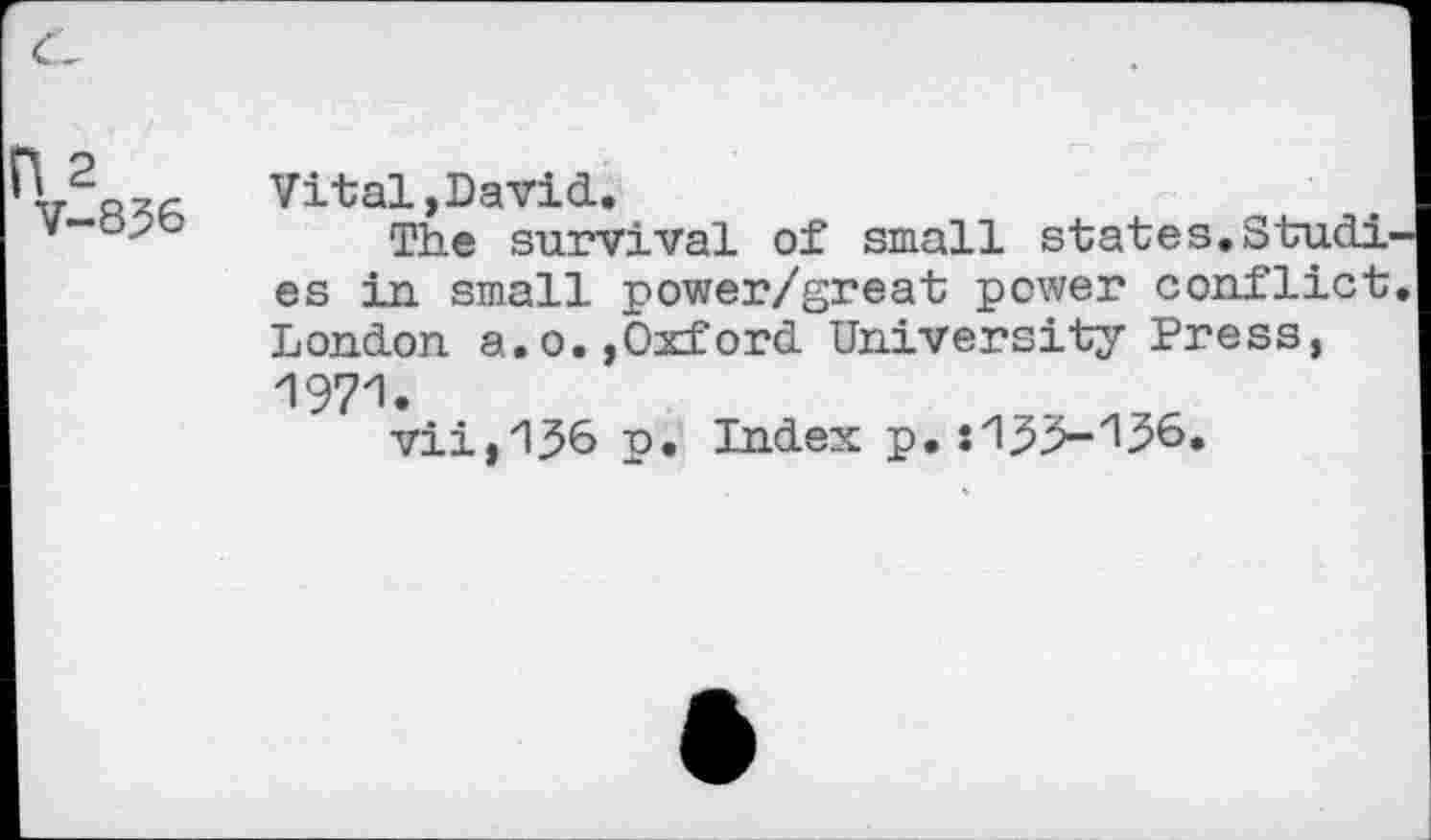 ﻿c-
} 2
V-836
Vital, Da vid.
The survival of small states.Studies in small power/great power conflict. London a.o.,Oxford University Press, 1971.
vii,136 p. Index p. :1^>-136.